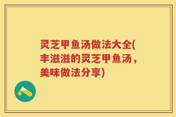 灵芝甲鱼汤做法大全(丰滋滋的灵芝甲鱼汤，美味做法分享)