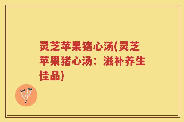 灵芝苹果猪心汤(灵芝苹果猪心汤：滋补养生佳品)
