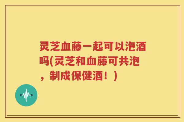 灵芝藤一起可以泡酒吗(灵芝和藤可共泡，制成保健酒！)