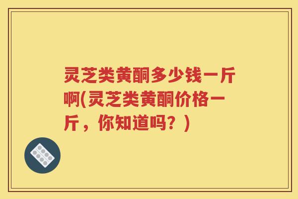 灵芝类黄酮多少钱一斤啊(灵芝类黄酮价格一斤，你知道吗？)
