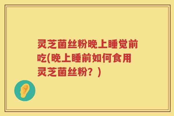 灵芝菌丝粉晚上睡觉前吃(晚上睡前如何食用灵芝菌丝粉？)
