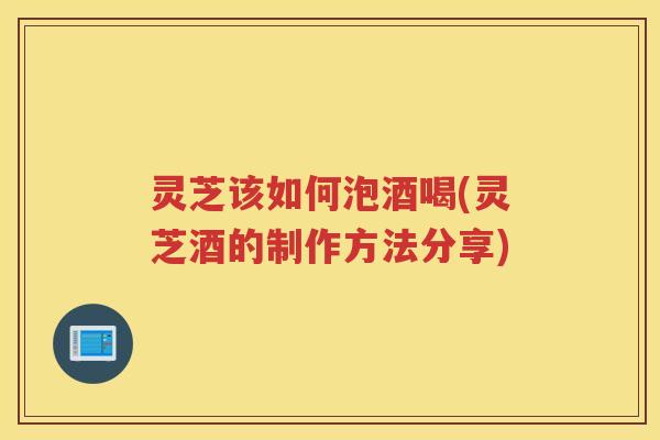 灵芝该如何泡酒喝(灵芝酒的制作方法分享) 灵芝该如何泡酒喝(灵芝酒的制作方法分享)