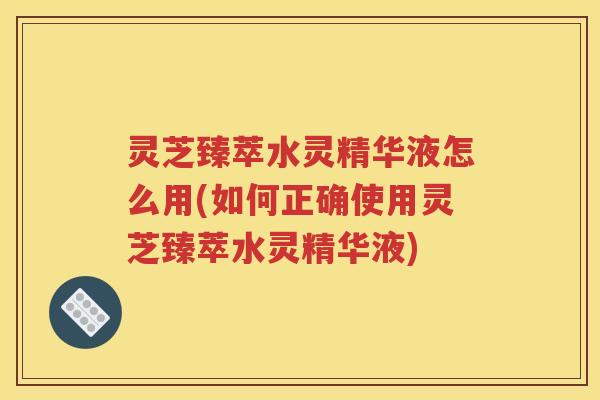灵芝臻萃水灵精华液怎么用(如何正确使用灵芝臻萃水灵精华液)