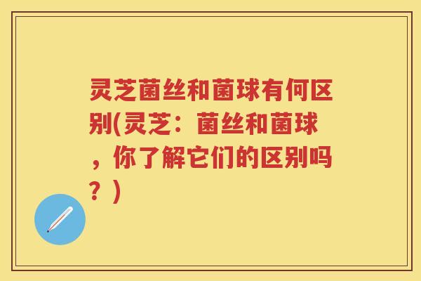 灵芝菌丝和菌球有何区别(灵芝:菌丝和菌球,你了解它们的区别吗?) 灵芝菌丝和菌球有何区别(灵芝:菌丝和菌球,你了解它们的区别吗?)