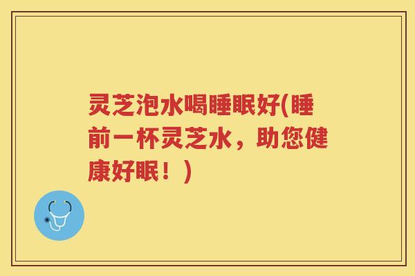 灵芝泡水喝好(睡前一杯灵芝水，助您健康好眠！)