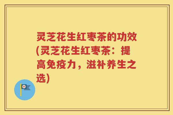 灵芝花生红枣茶的功效(灵芝花生红枣茶：提高免疫力，滋补养生之选)