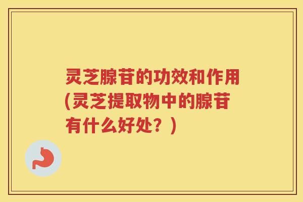灵芝腺苷的功效和作用(灵芝提取物中的腺苷有什么好处？)