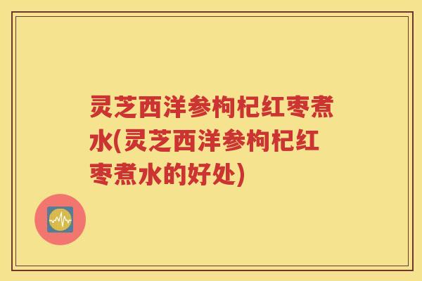灵芝西洋参枸杞红枣煮水(灵芝西洋参枸杞红枣煮水的好处)