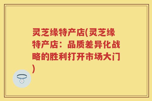 灵芝缘特产店(灵芝缘特产店：品质差异化战略的胜利打开市场大门)