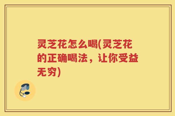 灵芝花怎么喝(灵芝花的正确喝法，让你受益无穷)