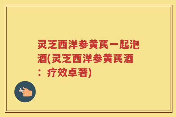 灵芝西洋参黄芪一起泡酒(灵芝西洋参黄芪酒：疗效卓著)
