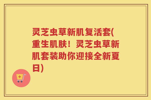 灵芝虫草新肌复活套(重生！灵芝虫草新肌套装助你迎接全新夏日)