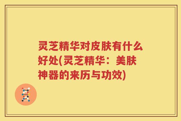 灵芝精华对有什么好处(灵芝精华：美肤神器的来历与功效)
