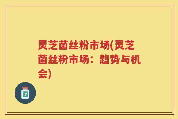 灵芝菌丝粉市场(灵芝菌丝粉市场：趋势与机会)