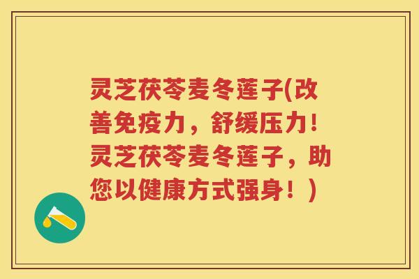 灵芝茯苓麦冬莲子(改善免疫力，舒缓压力！灵芝茯苓麦冬莲子，助您以健康方式强身！)