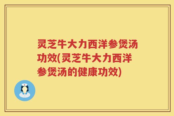 灵芝牛大力西洋参煲汤功效(灵芝牛大力西洋参煲汤的健康功效)