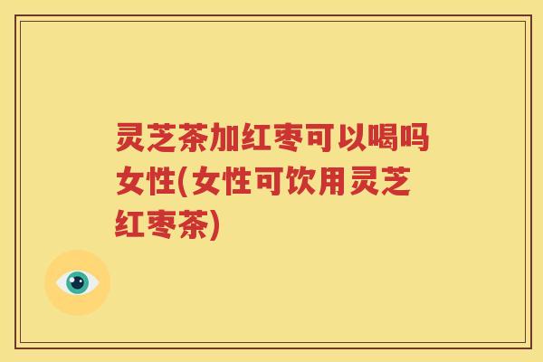 灵芝茶加红枣可以喝吗女性(女性可饮用灵芝红枣茶)