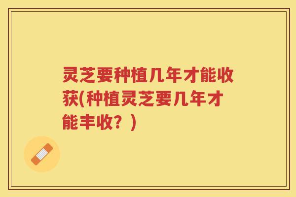灵芝要种植几年才能收获(种植灵芝要几年才能丰收？)