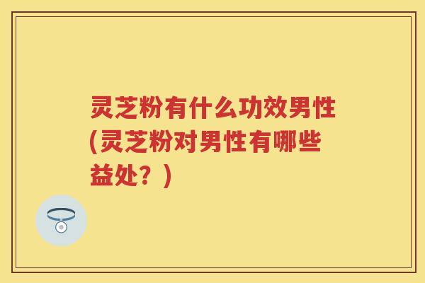 灵芝粉有什么功效男性(灵芝粉对男性有哪些益处？)