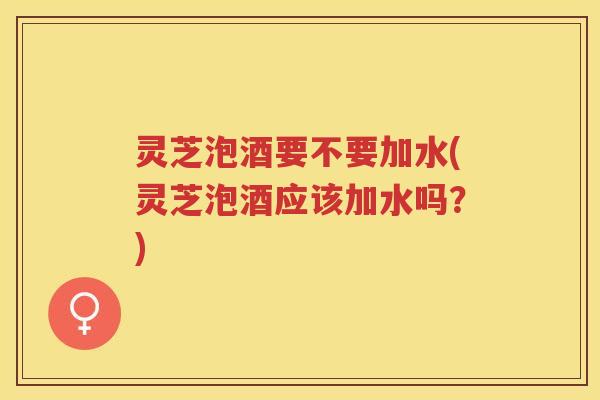 灵芝泡酒要不要加水(灵芝泡酒应该加水吗？)