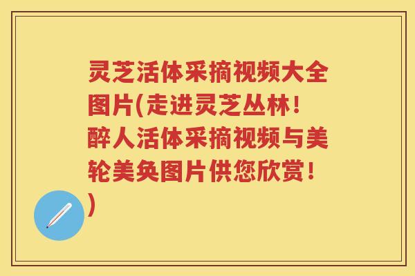 灵芝活体采摘视频大全图片(走进灵芝丛林！醉人活体采摘视频与美轮美奂图片供您欣赏！)