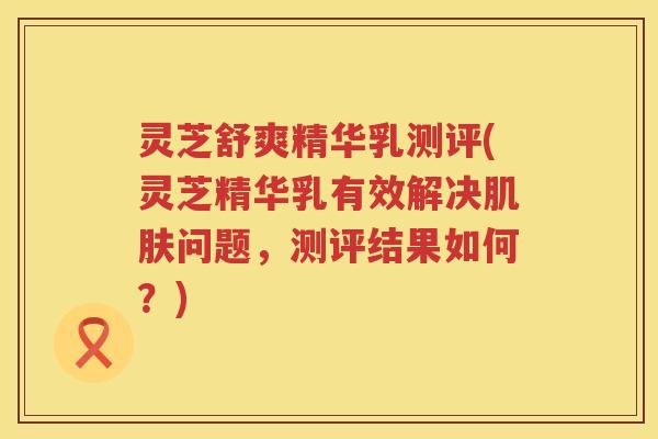 灵芝舒爽精华乳测评(灵芝精华乳有效解决问题，测评结果如何？)