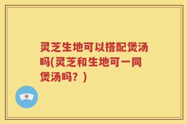 灵芝生地可以搭配煲汤吗(灵芝和生地可一同煲汤吗？)