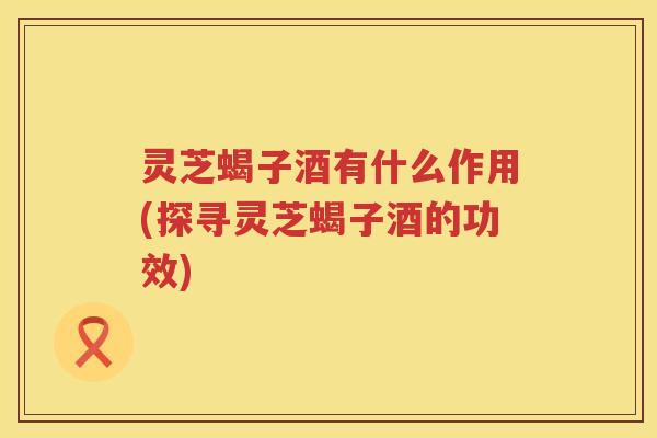 灵芝蝎子酒有什么作用(探寻灵芝蝎子酒的功效)