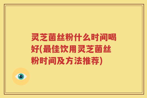 灵芝菌丝粉什么时间喝好(佳饮用灵芝菌丝粉时间及方法推荐)