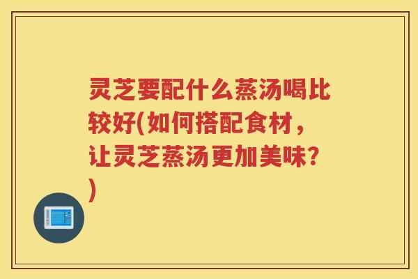 灵芝要配什么蒸汤喝比较好(如何搭配食材，让灵芝蒸汤更加美味？)
