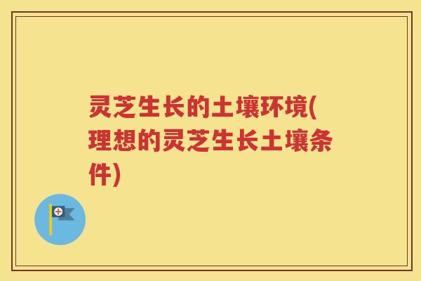 灵芝生长的土壤环境(理想的灵芝生长土壤条件)