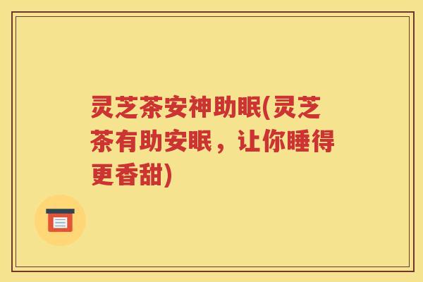 灵芝茶安神助眠(灵芝茶有助安眠，让你睡得更香甜)