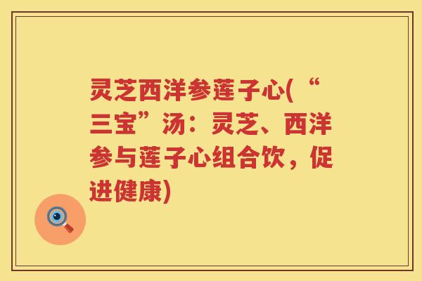 灵芝西洋参莲子心(“三宝”汤：灵芝、西洋参与莲子心组合饮，促进健康)