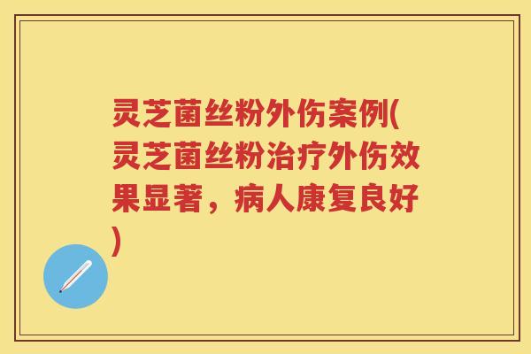 灵芝菌丝粉外伤案例(灵芝菌丝粉外伤效果显著，人康复良好)