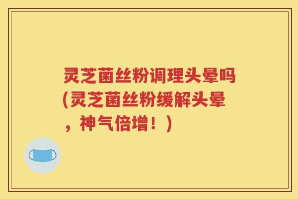 灵芝菌丝粉调理头晕吗(灵芝菌丝粉缓解头晕，神气倍增！)