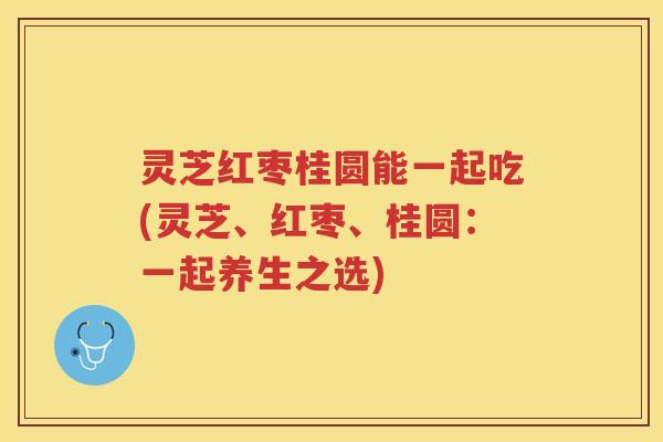 灵芝红枣桂圆能一起吃(灵芝、红枣、桂圆：一起养生之选)