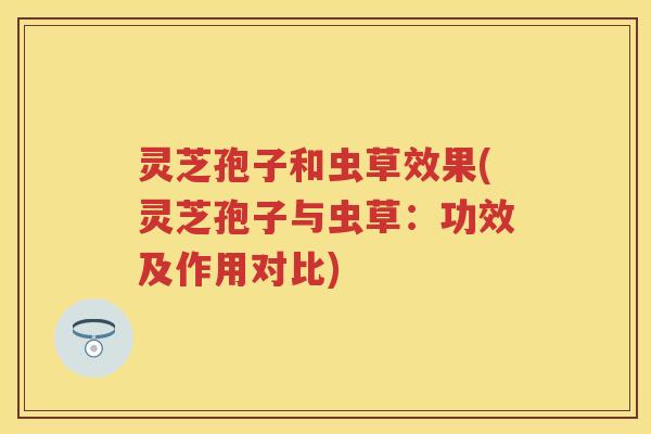 灵芝孢子和虫草效果(灵芝孢子与虫草：功效及作用对比)