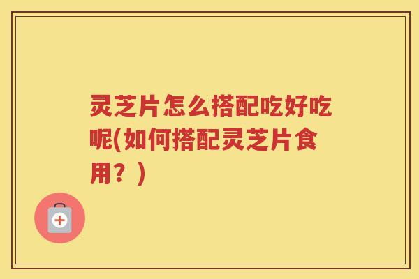 灵芝片怎么搭配吃好吃呢(如何搭配灵芝片食用？)