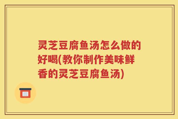 灵芝豆腐鱼汤怎么做的好喝(教你制作美味鲜香的灵芝豆腐鱼汤)