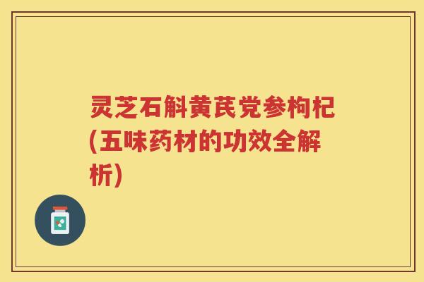 灵芝石斛黄芪党参枸杞(五味药材的功效全解析)