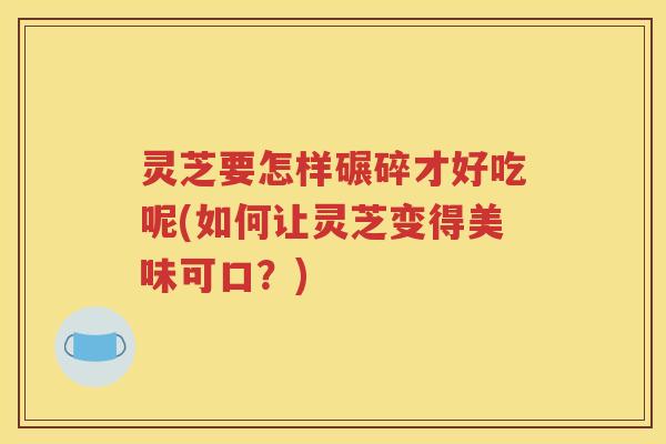 灵芝要怎样碾碎才好吃呢(如何让灵芝变得美味可口？)