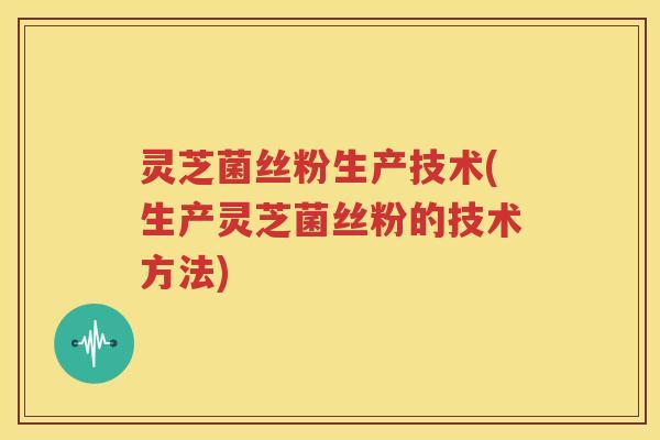 灵芝菌丝粉生产技术(生产灵芝菌丝粉的技术方法)