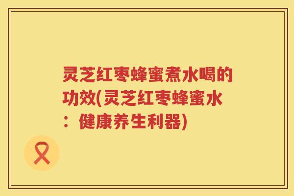 灵芝红枣蜂蜜煮水喝的功效(灵芝红枣蜂蜜水：健康养生利器)