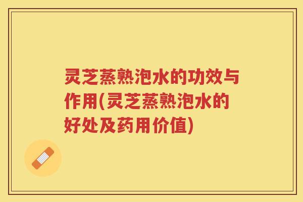 灵芝蒸熟泡水的功效与作用(灵芝蒸熟泡水的好处及药用价值)