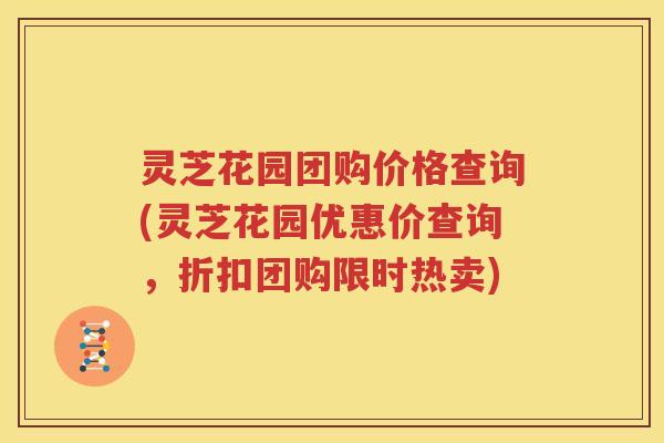 灵芝花园团购价格查询(灵芝花园优惠价查询，折扣团购限时热卖)