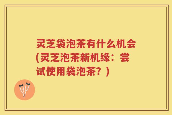 灵芝袋泡茶有什么机会(灵芝泡茶新机缘：尝试使用袋泡茶？)