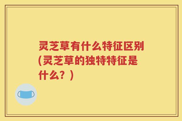 灵芝草有什么特征区别(灵芝草的独特特征是什么？)