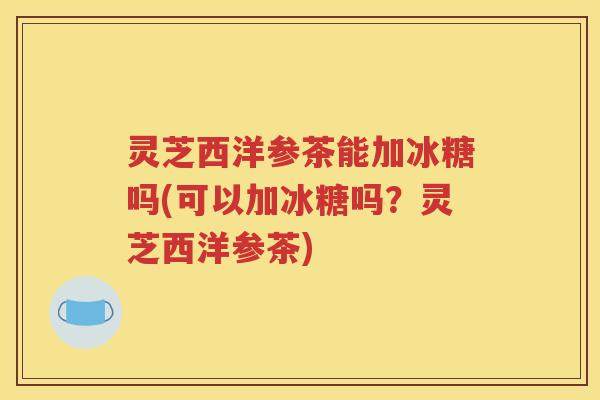 灵芝西洋参茶能加冰糖吗(可以加冰糖吗？灵芝西洋参茶)
