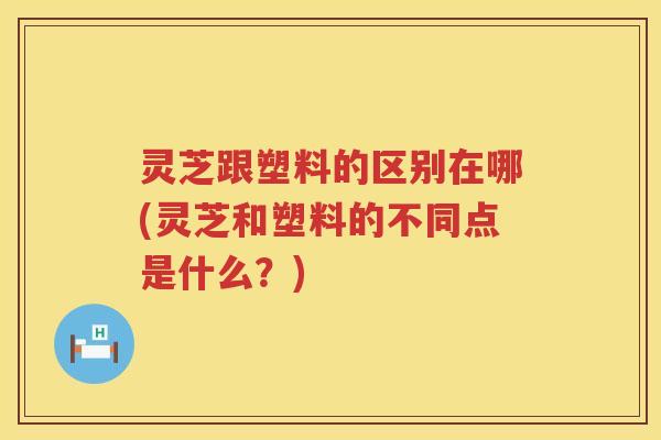 灵芝跟塑料的区别在哪(灵芝和塑料的不同点是什么？)