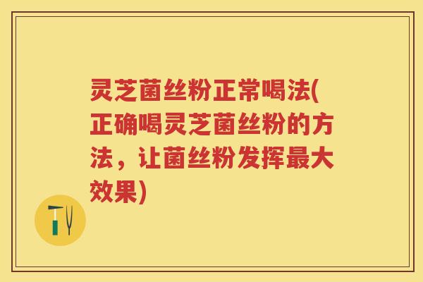 灵芝菌丝粉正常喝法(正确喝灵芝菌丝粉的方法，让菌丝粉发挥大效果)